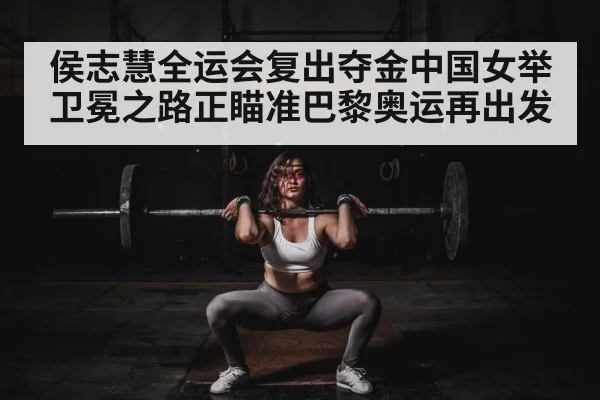 侯志慧全运会复出夺金中国女举卫冕之路正瞄准巴黎奥运再出发