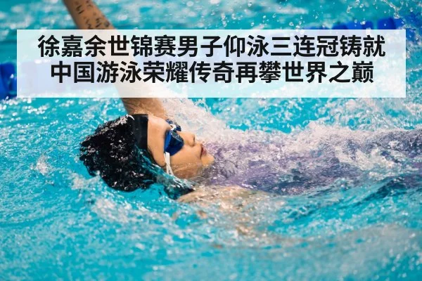 徐嘉余世锦赛男子仰泳三连冠铸就中国游泳荣耀传奇再攀世界之巅