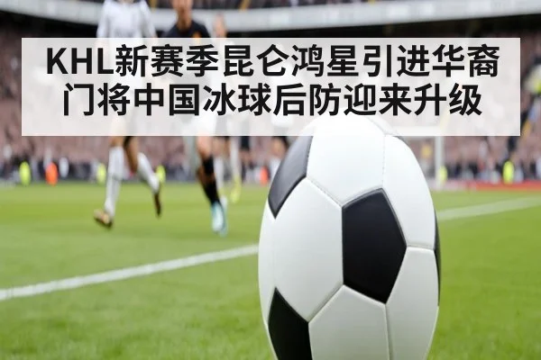 KHL新赛季昆仑鸿星引进华裔门将中国冰球后防迎来升级
