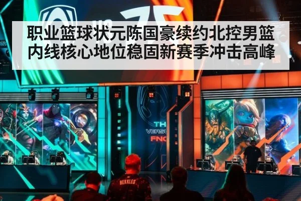职业篮球状元陈国豪续约北控男篮内线核心地位稳固新赛季冲击高峰